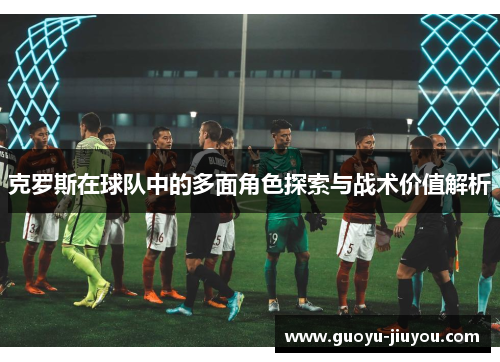 克罗斯在球队中的多面角色探索与战术价值解析 克罗斯在球队中的多面角色探索与战术价值解析