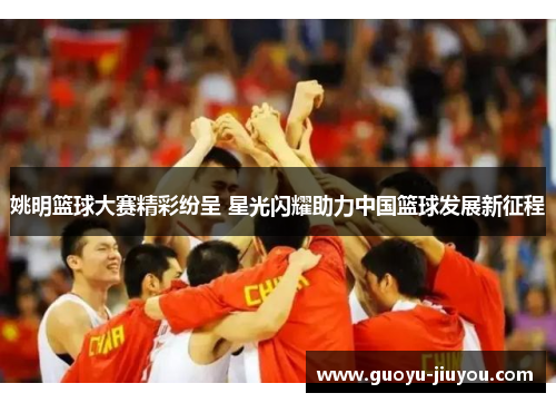 姚明篮球大赛精彩纷呈 星光闪耀助力中国篮球发展新征程